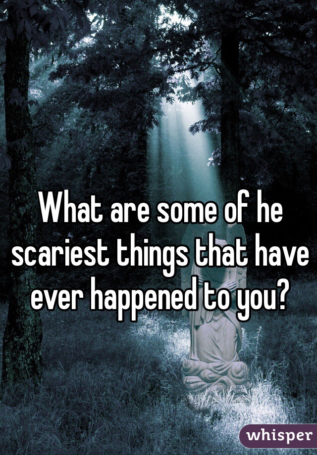 What are some of he scariest things that have ever happened to you?
