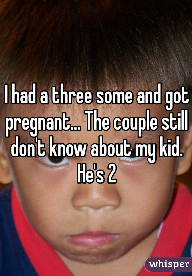 I had a three some and got pregnant... The couple still don't know about my kid. He's 2