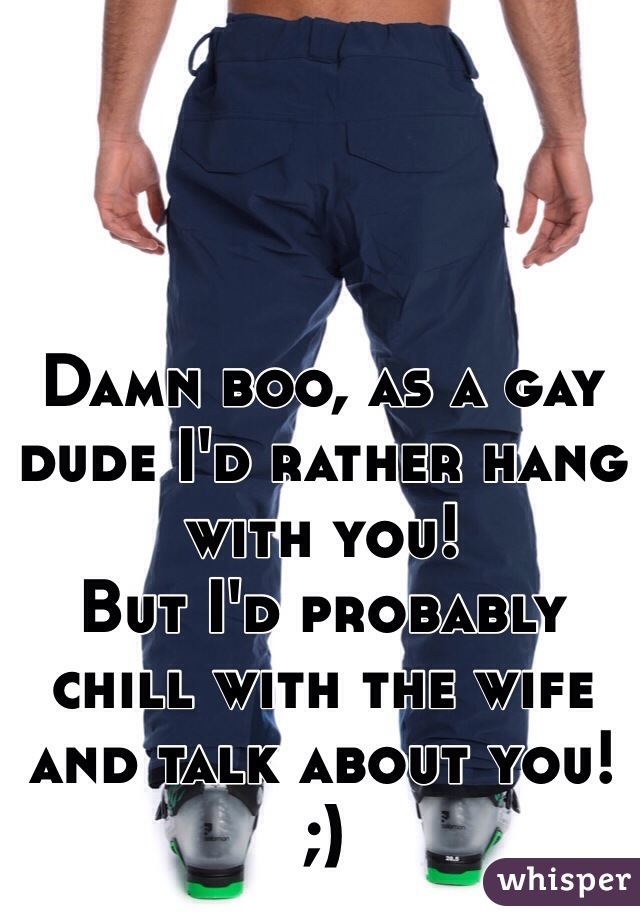 Damn boo, as a gay dude I'd rather hang with you! 
But I'd probably chill with the wife and talk about you! 
;)