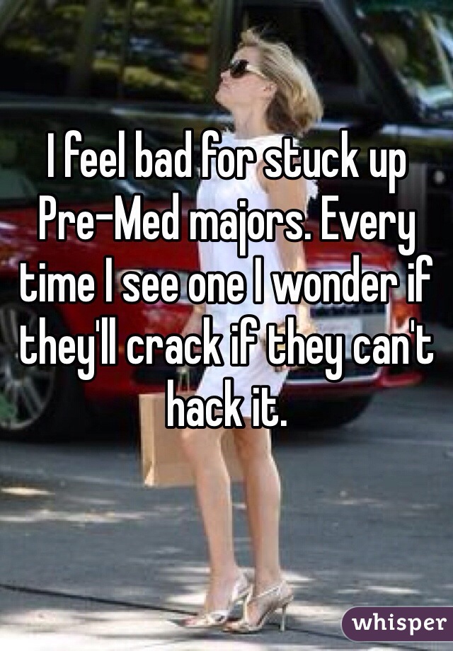 I feel bad for stuck up 
Pre-Med majors. Every time I see one I wonder if they'll crack if they can't hack it. 