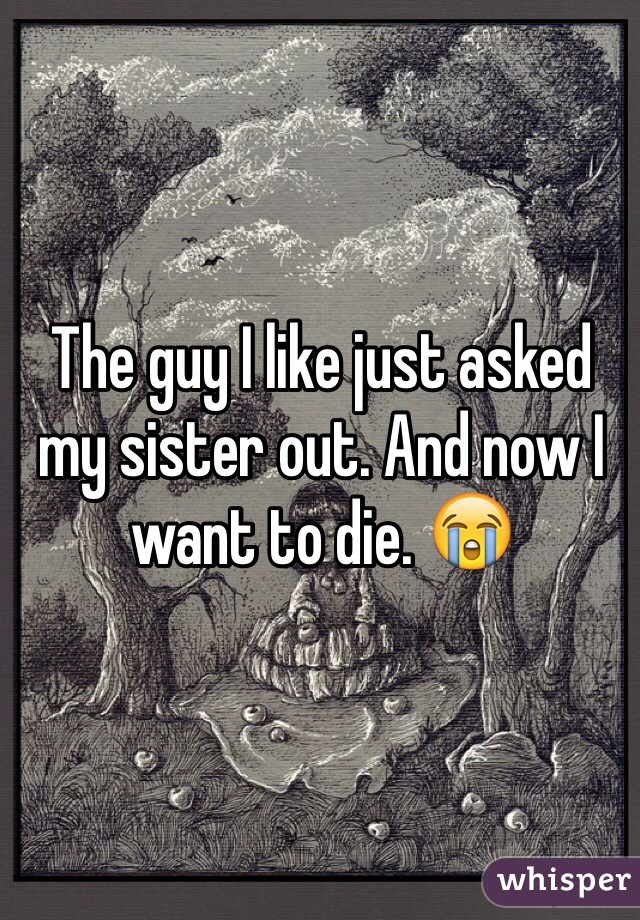The guy I like just asked my sister out. And now I want to die. 😭