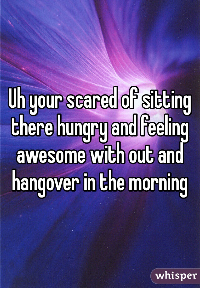 Uh your scared of sitting there hungry and feeling awesome with out and hangover in the morning 