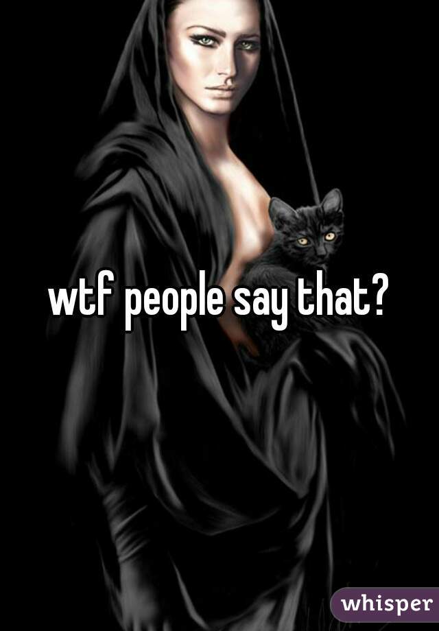 wtf people say that?