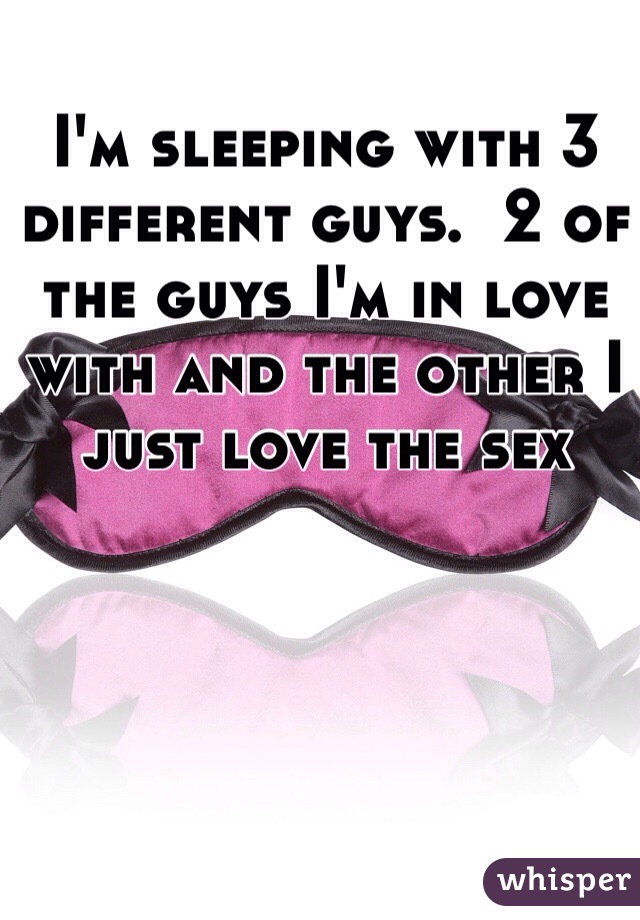 I'm sleeping with 3 different guys.  2 of the guys I'm in love with and the other I just love the sex