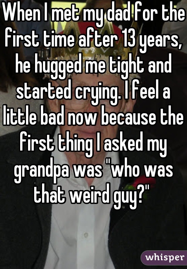 When I met my dad for the first time after 13 years, he hugged me tight and started crying. I feel a little bad now because the first thing I asked my grandpa was "who was that weird guy?" 