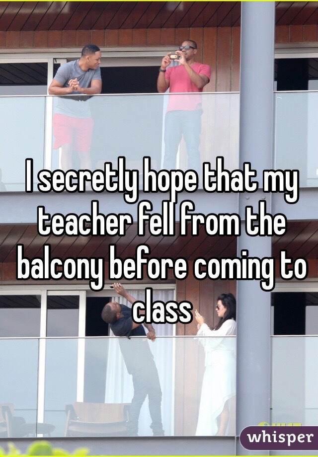 I secretly hope that my teacher fell from the balcony before coming to class 