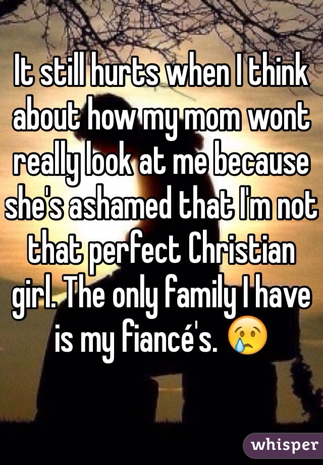 It still hurts when I think about how my mom wont really look at me because she's ashamed that I'm not that perfect Christian girl. The only family I have is my fiancé's. 😢