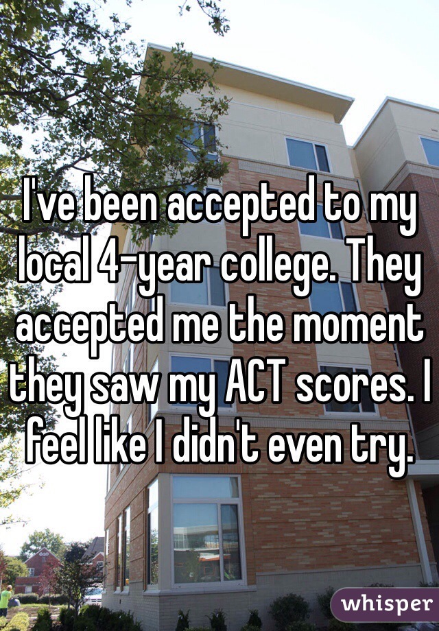 I've been accepted to my local 4-year college. They accepted me the moment they saw my ACT scores. I feel like I didn't even try. 