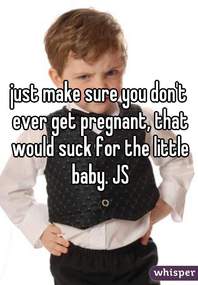 just make sure you don't ever get pregnant, that would suck for the little baby. JS