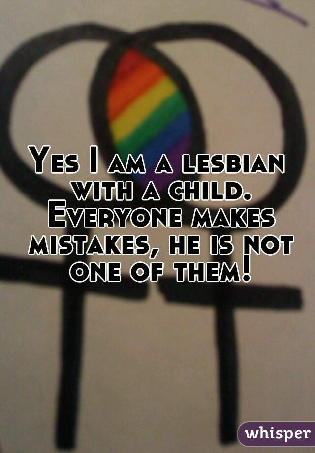 Yes I am a lesbian with a child. Everyone makes mistakes, he is not one of them!