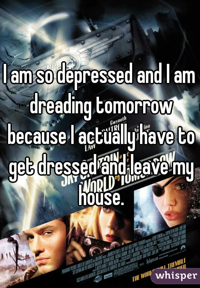 I am so depressed and I am dreading tomorrow because I actually have to get dressed and leave my house.