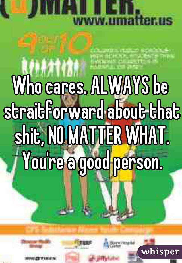 Who cares. ALWAYS be straitforward about that shit, NO MATTER WHAT. You're a good person.
