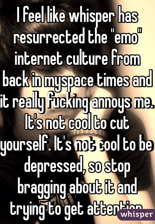 I feel like whisper has resurrected the "emo" internet culture from back in myspace times and it really fucking annoys me. It's not cool to cut yourself. It's not cool to be depressed, so stop bragging about it and trying to get attention.