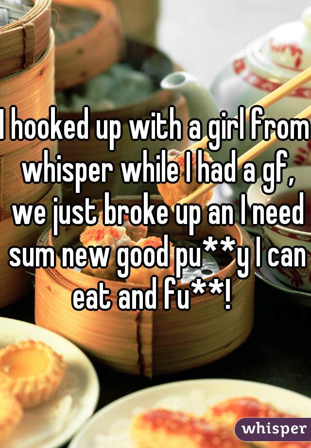 I hooked up with a girl from whisper while I had a gf, we just broke up an I need sum new good pu**y I can eat and fu**!  