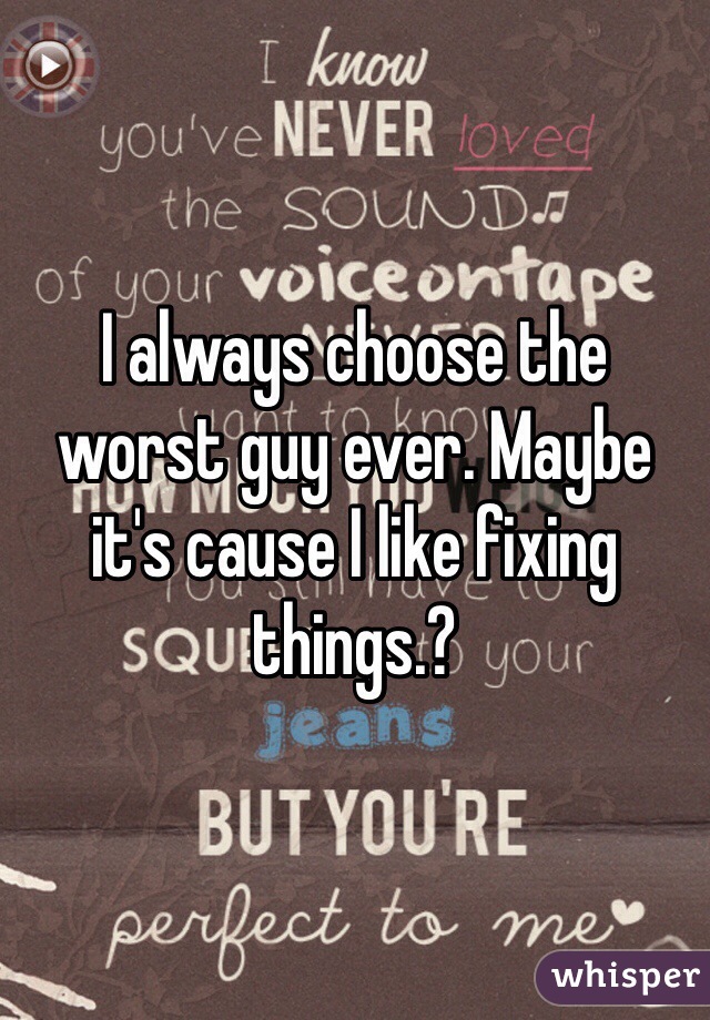 I always choose the worst guy ever. Maybe it's cause I like fixing things.?