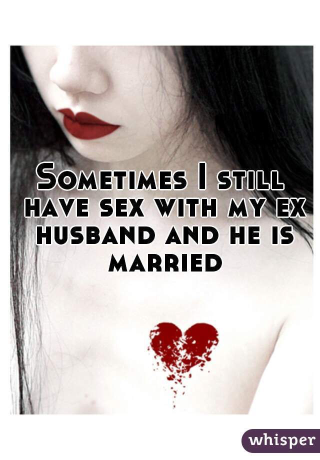 Sometimes I still have sex with my ex husband and he is married