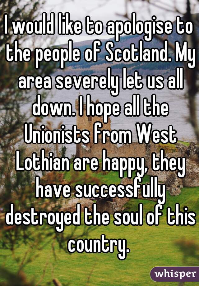 I would like to apologise to the people of Scotland. My area severely let us all down. I hope all the Unionists from West Lothian are happy, they have successfully destroyed the soul of this country. 
