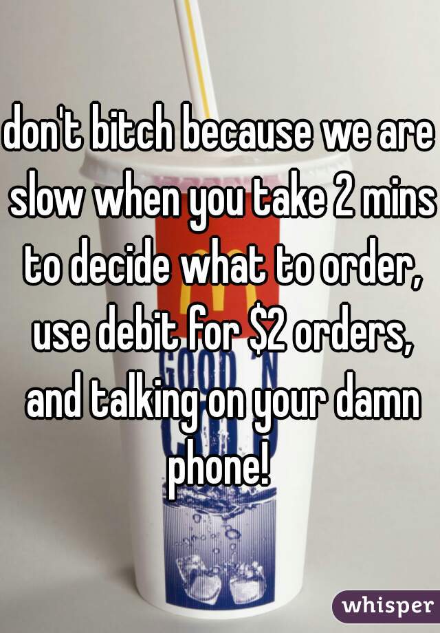 don't bitch because we are slow when you take 2 mins to decide what to order, use debit for $2 orders, and talking on your damn phone! 