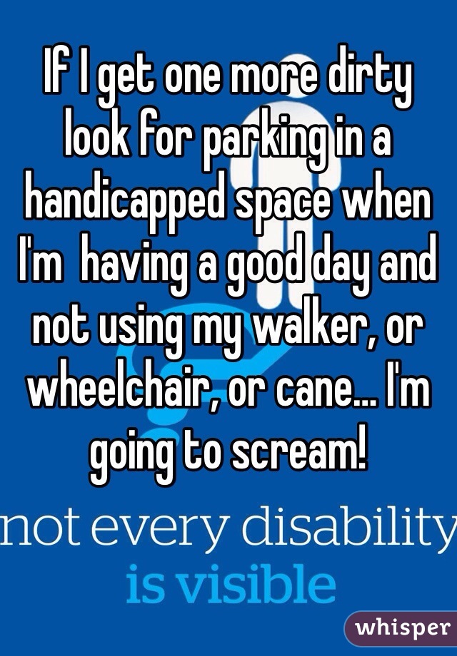 If I get one more dirty look for parking in a handicapped space when I'm  having a good day and not using my walker, or wheelchair, or cane… I'm going to scream!