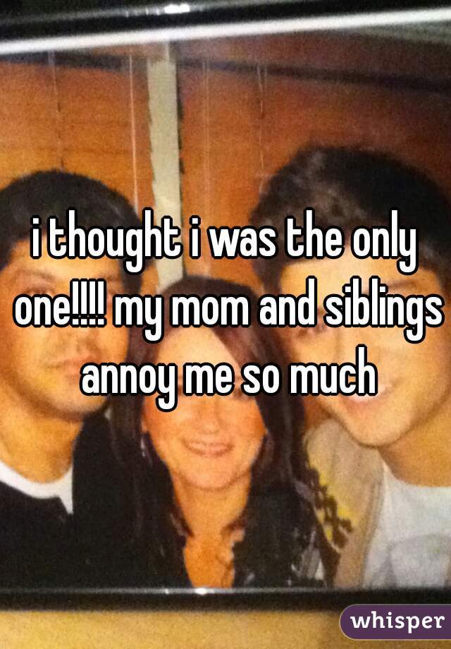 i thought i was the only one!!!! my mom and siblings annoy me so much