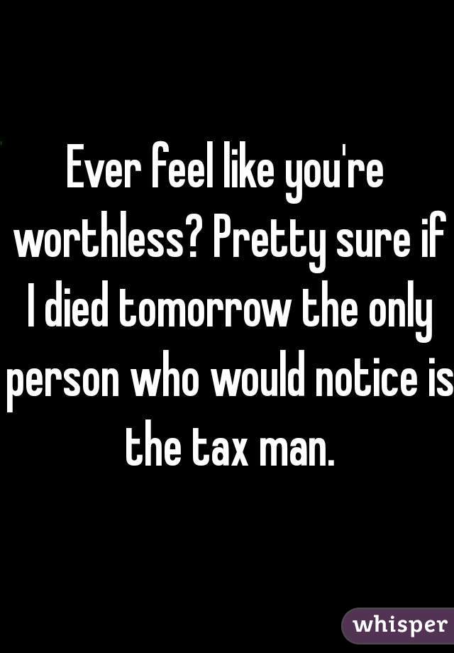 Ever feel like you're worthless? Pretty sure if I died tomorrow the only person who would notice is the tax man.