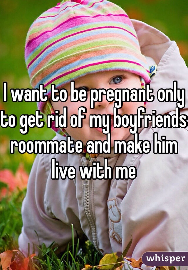 I want to be pregnant only to get rid of my boyfriends roommate and make him live with me 