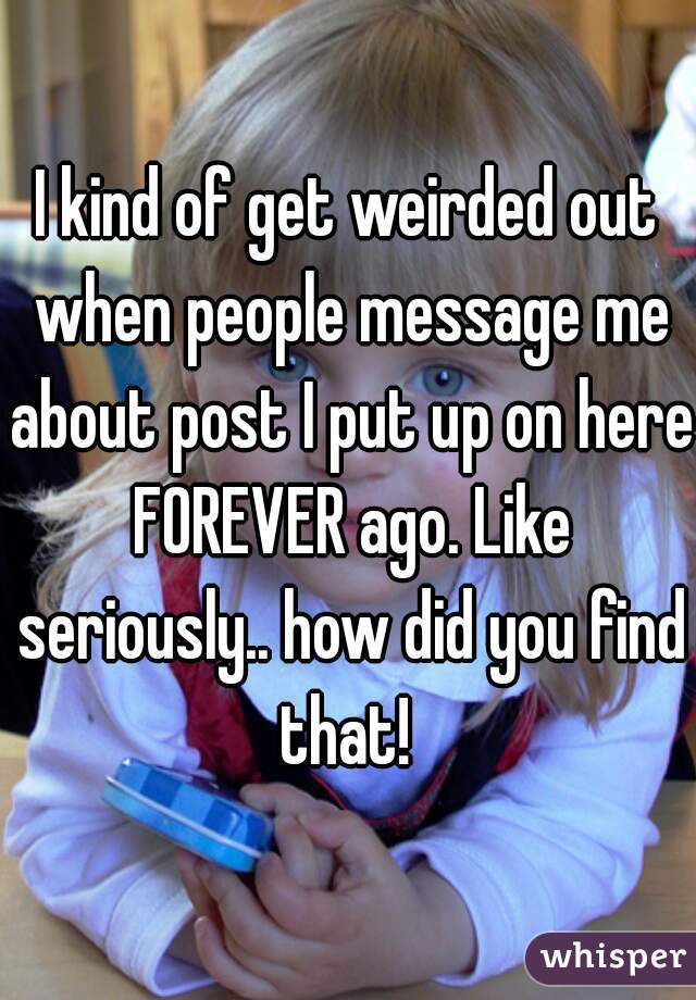 I kind of get weirded out when people message me about post I put up on here FOREVER ago. Like seriously.. how did you find that! 