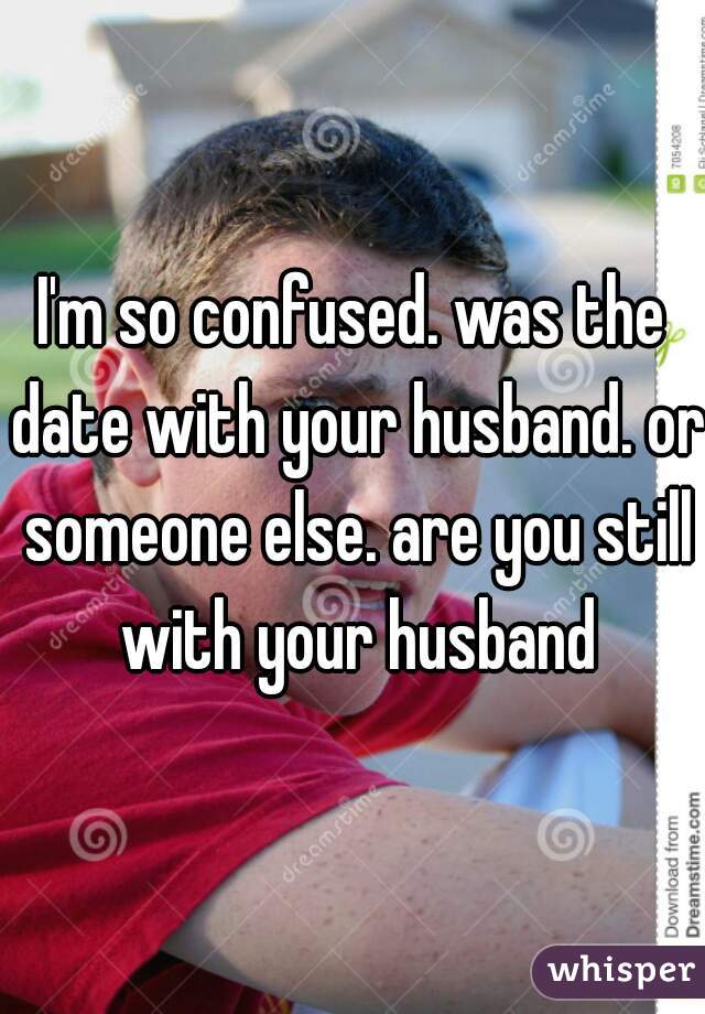 I'm so confused. was the date with your husband. or someone else. are you still with your husband