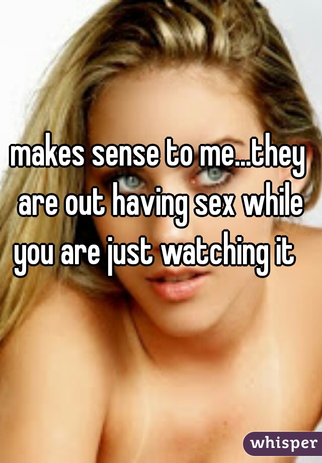 makes sense to me...they are out having sex while you are just watching it  