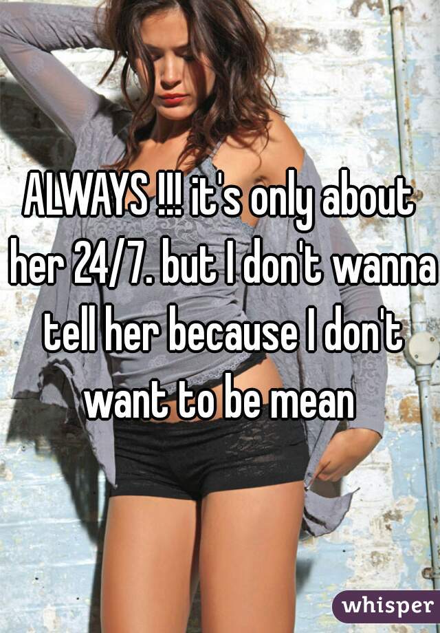 ALWAYS !!! it's only about her 24/7. but I don't wanna tell her because I don't want to be mean 