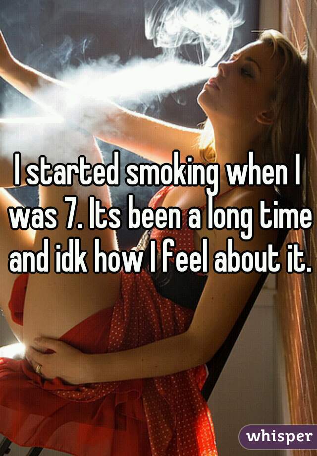 I started smoking when I was 7. Its been a long time and idk how I feel about it.
