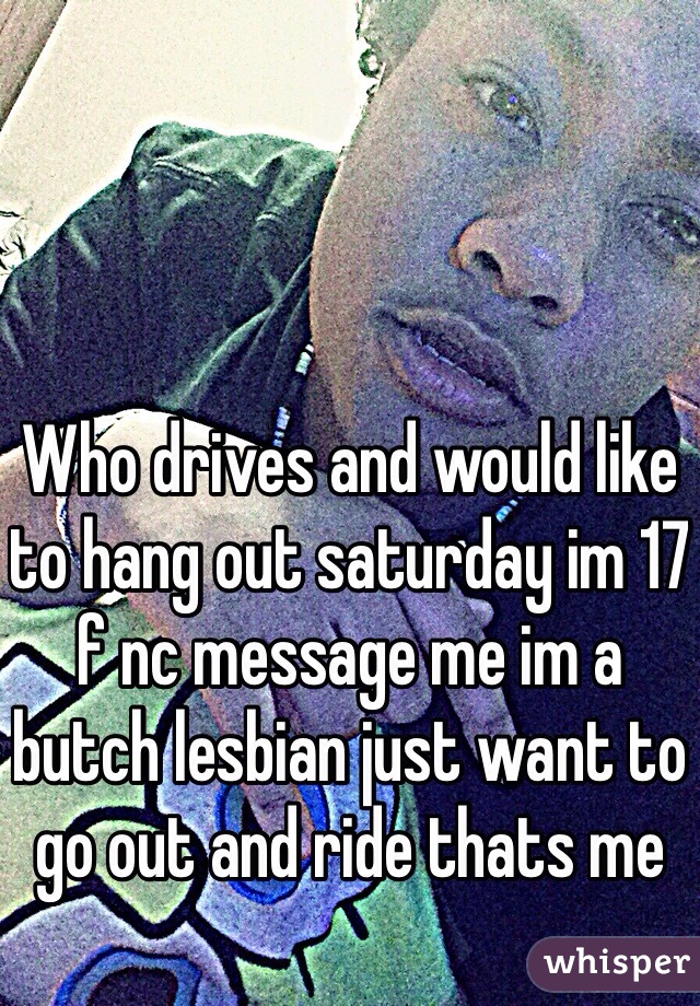 Who drives and would like to hang out saturday im 17 f nc message me im a butch lesbian just want to go out and ride thats me