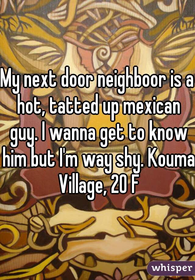 My next door neighboor is a hot, tatted up mexican guy. I wanna get to know him but I'm way shy. Kouma Village, 20 F