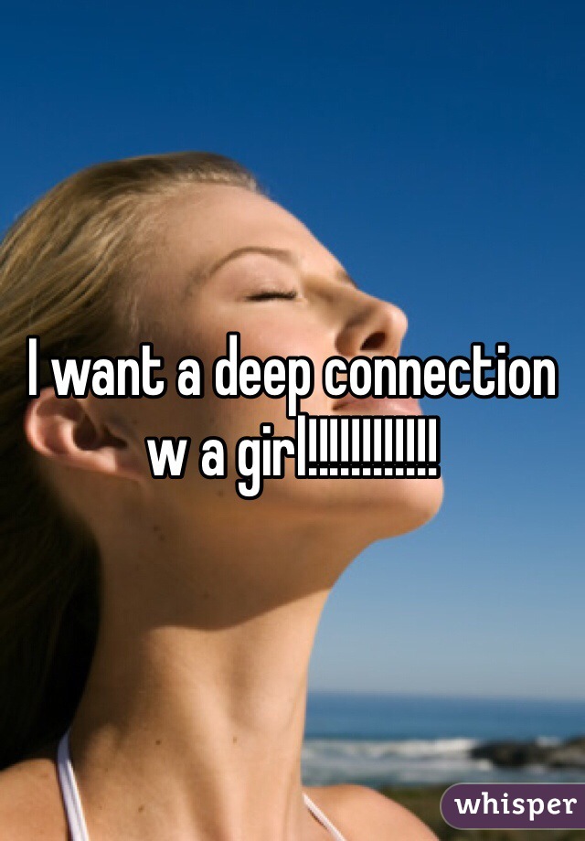 I want a deep connection w a girl!!!!!!!!!!!!