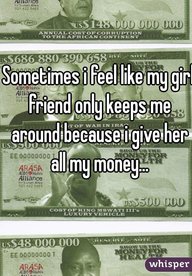 Sometimes i feel like my girl friend only keeps me around because i give her all my money...
