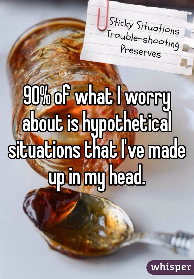 90% of what I worry about is hypothetical situations that I've made up in my head. 