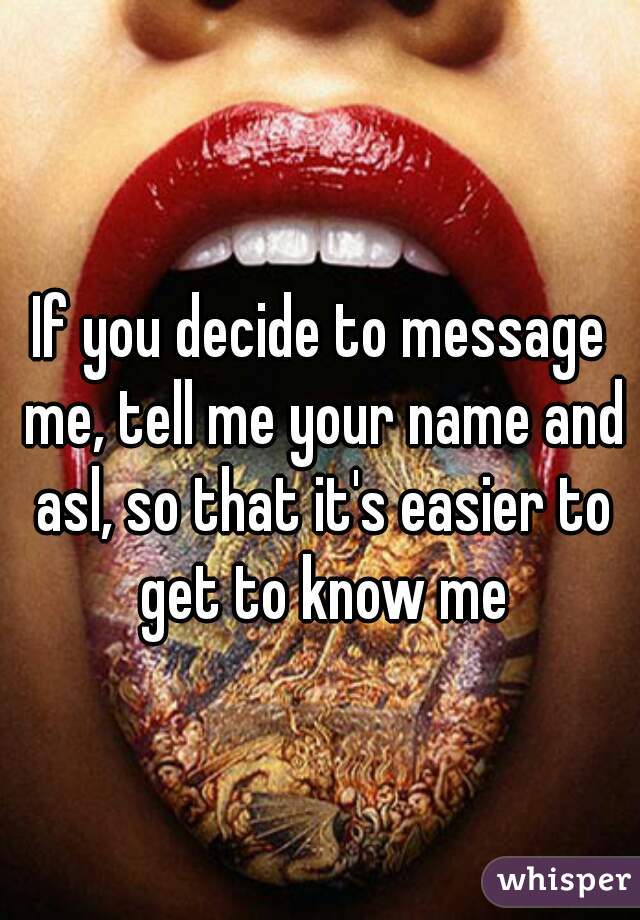 If you decide to message me, tell me your name and asl, so that it's easier to get to know me