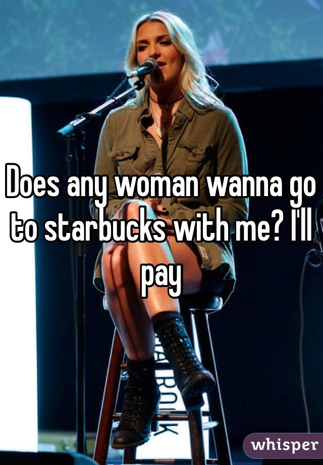 Does any woman wanna go to starbucks with me? I'll pay