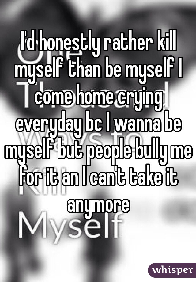 I'd honestly rather kill myself than be myself I come home crying everyday bc I wanna be myself but people bully me for it an I can't take it anymore 