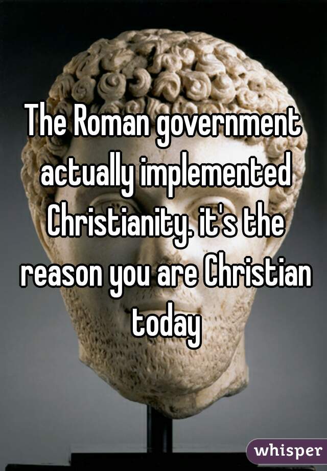 The Roman government actually implemented Christianity. it's the reason you are Christian today