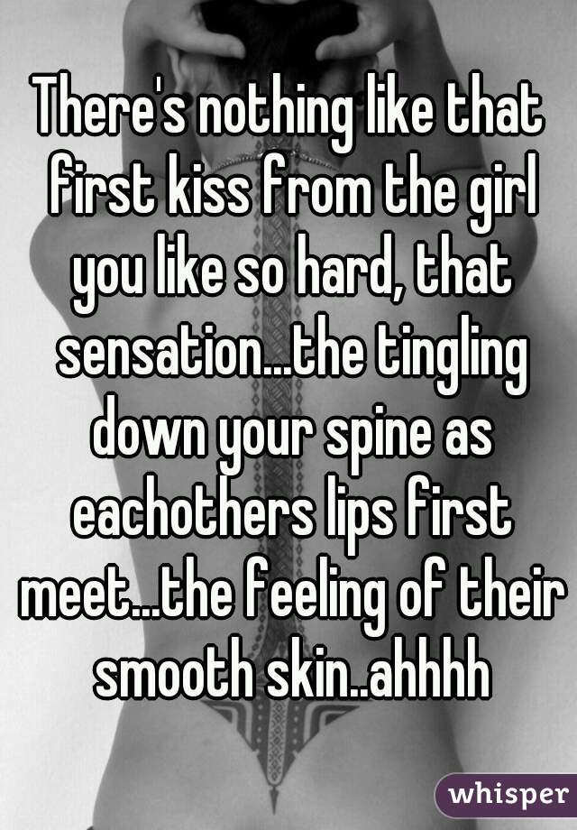 There's nothing like that first kiss from the girl you like so hard, that sensation...the tingling down your spine as eachothers lips first meet...the feeling of their smooth skin..ahhhh