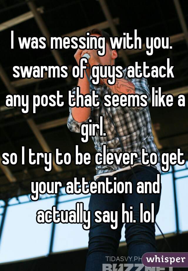 I was messing with you. 
swarms of guys attack any post that seems like a girl. 
so I try to be clever to get your attention and actually say hi. lol