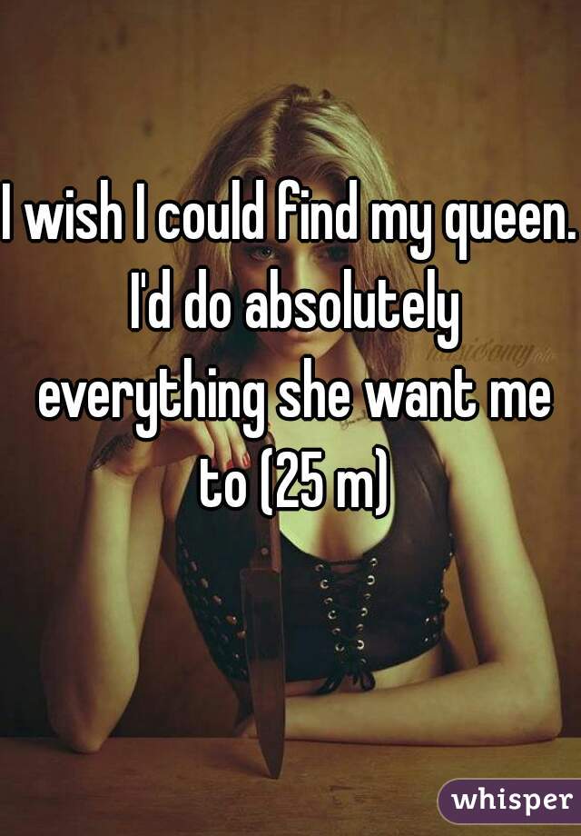 I wish I could find my queen. I'd do absolutely everything she want me to (25 m)