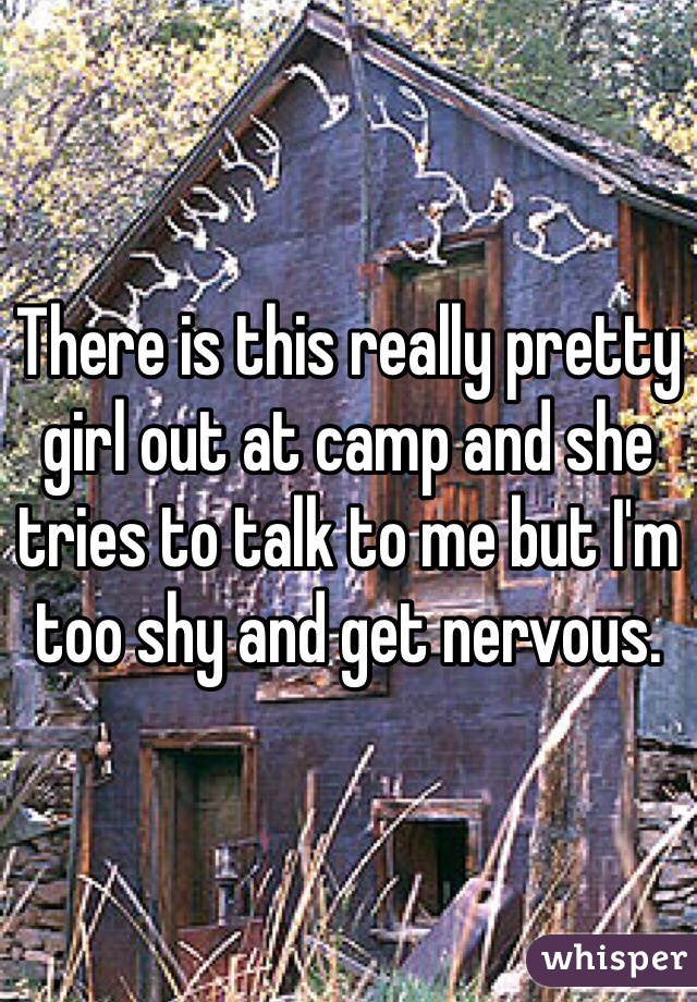 There is this really pretty girl out at camp and she tries to talk to me but I'm too shy and get nervous. 