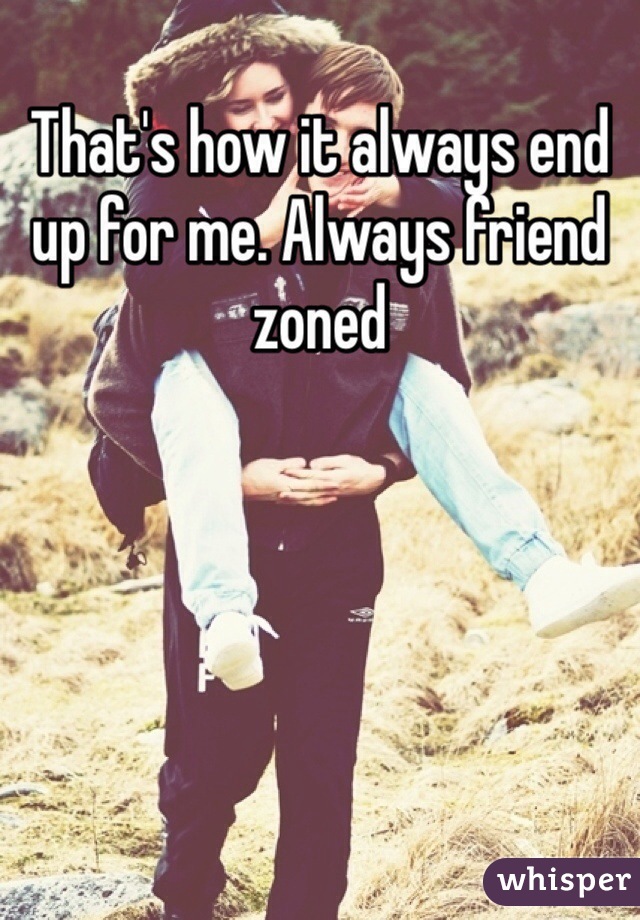 That's how it always end up for me. Always friend zoned