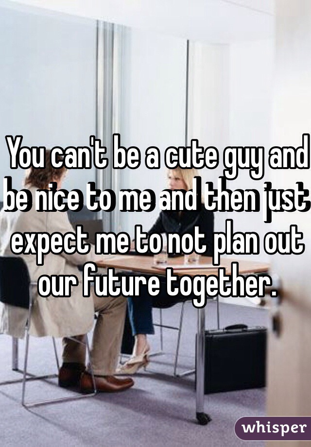 You can't be a cute guy and be nice to me and then just expect me to not plan out our future together. 