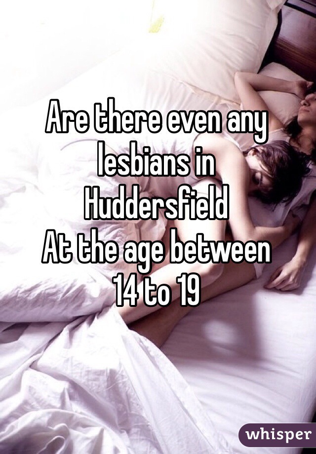 Are there even any lesbians in 
Huddersfield
At the age between 
14 to 19