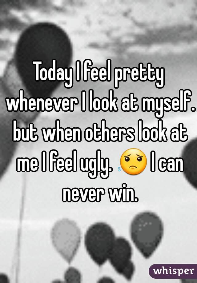 Today I feel pretty whenever I look at myself. but when others look at me I feel ugly. 😟 I can never win.