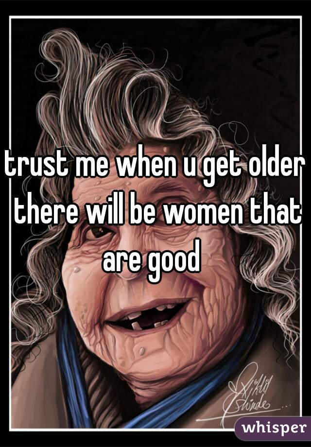 trust me when u get older there will be women that are good  