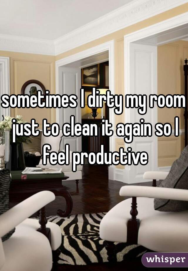 sometimes I dirty my room just to clean it again so I feel productive